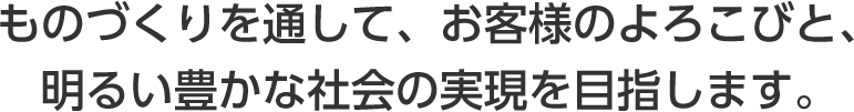 ものづくりを通して、お客様のよろこびと、明るい豊かな社会の実現を目指します。